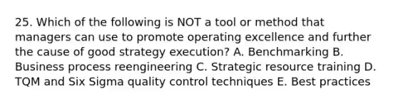 25. Which of the following is NOT a tool or method that managers can use to promote operating excellence and further the cause of good strategy execution? A. Benchmarking B. Business process reengineering C. Strategic resource training D. TQM and Six Sigma quality control techniques E. Best practices