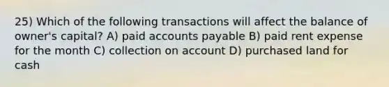 25) Which of the following transactions will affect the balance of owner's capital? A) paid <a href='https://www.questionai.com/knowledge/kWc3IVgYEK-accounts-payable' class='anchor-knowledge'>accounts payable</a> B) paid rent expense for the month C) collection on account D) purchased land for cash