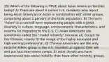 25) Which of the following is TRUE about Asian American families today? A) There are about 6 million U.S. residents who report being Asian American or Asian in combination with other groups, comprising about 2 percent of the total population. B) The term "Asian" is a catchall term representing people with a great diversity in culture, language, socioeconomic characteristics, and reasons for migrating to the U.S. C) Asian Americans are sometimes called the "model minority" because all, except for the Chinese, closely fit the image of the highly educated and high-earning professional. D) Chinese Americans are the only racial or ethnic group in the U.S. rounded up against their will and put into internment camps. E) Asian Americans have experienced less social mobility than have other minority groups.