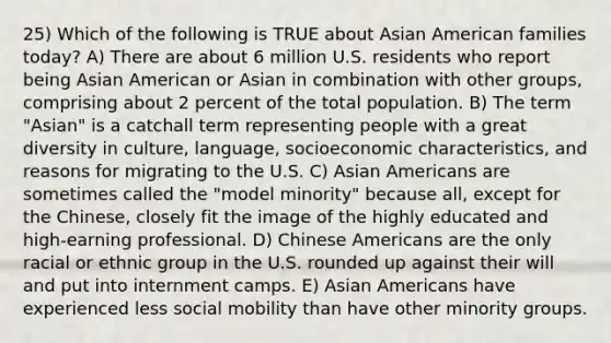 25) Which of the following is TRUE about Asian American families today? A) There are about 6 million U.S. residents who report being Asian American or Asian in combination with other groups, comprising about 2 percent of the total population. B) The term "Asian" is a catchall term representing people with a great diversity in culture, language, socioeconomic characteristics, and reasons for migrating to the U.S. C) Asian Americans are sometimes called the "model minority" because all, except for the Chinese, closely fit the image of the highly educated and high-earning professional. D) Chinese Americans are the only racial or ethnic group in the U.S. rounded up against their will and put into internment camps. E) Asian Americans have experienced less social mobility than have other minority groups.