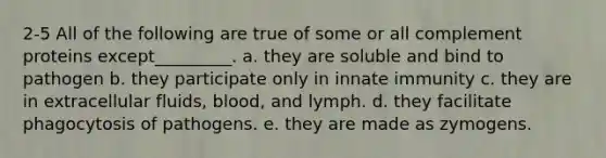 2-5 All of the following are true of some or all complement proteins except_________. a. they are soluble and bind to pathogen b. they participate only in innate immunity c. they are in extracellular fluids, blood, and lymph. d. they facilitate phagocytosis of pathogens. e. they are made as zymogens.