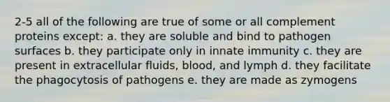 2-5 all of the following are true of some or all complement proteins except: a. they are soluble and bind to pathogen surfaces b. they participate only in innate immunity c. they are present in extracellular fluids, blood, and lymph d. they facilitate the phagocytosis of pathogens e. they are made as zymogens