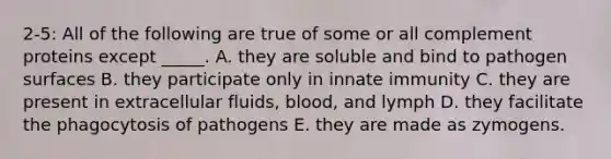 2-5: All of the following are true of some or all complement proteins except _____. A. they are soluble and bind to pathogen surfaces B. they participate only in innate immunity C. they are present in extracellular fluids, blood, and lymph D. they facilitate the phagocytosis of pathogens E. they are made as zymogens.