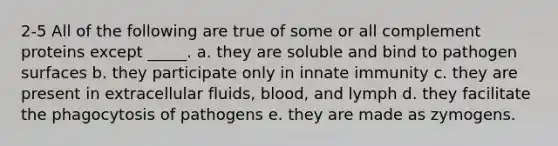 2-5 All of the following are true of some or all complement proteins except _____. a. they are soluble and bind to pathogen surfaces b. they participate only in innate immunity c. they are present in extracellular fluids, blood, and lymph d. they facilitate the phagocytosis of pathogens e. they are made as zymogens.