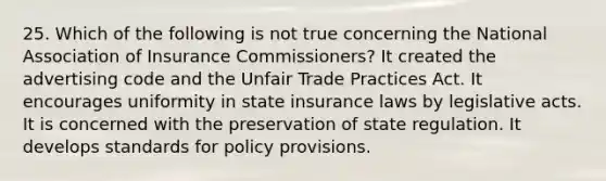 25. Which of the following is not true concerning the National Association of Insurance Commissioners? It created the advertising code and the Unfair Trade Practices Act. It encourages uniformity in state insurance laws by legislative acts. It is concerned with the preservation of state regulation. It develops standards for policy provisions.