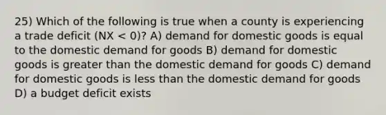 25) Which of the following is true when a county is experiencing a trade deficit (NX < 0)? A) demand for domestic goods is equal to the domestic demand for goods B) demand for domestic goods is greater than the domestic demand for goods C) demand for domestic goods is less than the domestic demand for goods D) a budget deficit exists