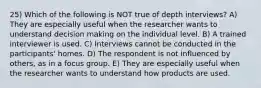 25) Which of the following is NOT true of depth interviews? A) They are especially useful when the researcher wants to understand decision making on the individual level. B) A trained interviewer is used. C) Interviews cannot be conducted in the participants' homes. D) The respondent is not influenced by others, as in a focus group. E) They are especially useful when the researcher wants to understand how products are used.