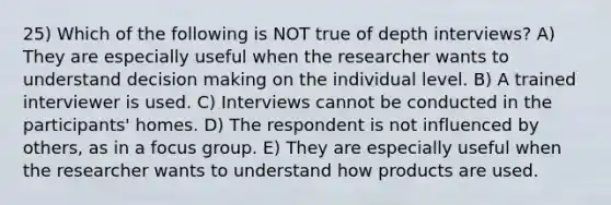 25) Which of the following is NOT true of depth interviews? A) They are especially useful when the researcher wants to understand decision making on the individual level. B) A trained interviewer is used. C) Interviews cannot be conducted in the participants' homes. D) The respondent is not influenced by others, as in a focus group. E) They are especially useful when the researcher wants to understand how products are used.