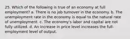 25. Which of the following is true of an economy at full employment? a. There is no job turnover in the economy. b. The unemployment rate in the economy is equal to the natural rate of unemployment. c. The economy's labor and capital are not fully utilized. d. An increase in price level increases the full-employment level of output.