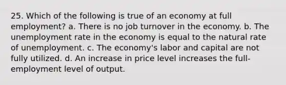 25. Which of the following is true of an economy at full employment? a. There is no job turnover in the economy. b. The unemployment rate in the economy is equal to the natural rate of unemployment. c. The economy's labor and capital are not fully utilized. d. An increase in price level increases the full-employment level of output.