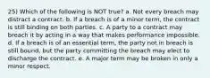 25) Which of the following is NOT true? a. Not every breach may distract a contract. b. If a breach is of a minor term, the contract is still binding on both parties. c. A party to a contract may breach it by acting in a way that makes performance impossible. d. If a breach is of an essential term, the party not in breach is still bound, but the party committing the breach may elect to discharge the contract. e. A major term may be broken in only a minor respect.