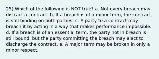 25) Which of the following is NOT true? a. Not every breach may distract a contract. b. If a breach is of a minor term, the contract is still binding on both parties. c. A party to a contract may breach it by acting in a way that makes performance impossible. d. If a breach is of an essential term, the party not in breach is still bound, but the party committing the breach may elect to discharge the contract. e. A major term may be broken in only a minor respect.