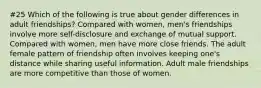 #25 Which of the following is true about gender differences in adult friendships? Compared with women, men's friendships involve more self-disclosure and exchange of mutual support. Compared with women, men have more close friends. The adult female pattern of friendship often involves keeping one's distance while sharing useful information. Adult male friendships are more competitive than those of women.