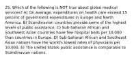 25. Which of the following is NOT true about global medical services? A) On average, expenditures on health care exceed 15 percent of government expenditures in Europe and North America. B) Scandinavian countries provide some of the highest levels of public assistance. C) Sub-Saharan African and Southwest Asian countries have few hospital beds per 10,000 than countries in Europe. D) Sub-Saharan African and Southeast Asian nations have the world's lowest rates of physicians per 10,000. E) The United States public assistance is comparable to Scandinavian nations.