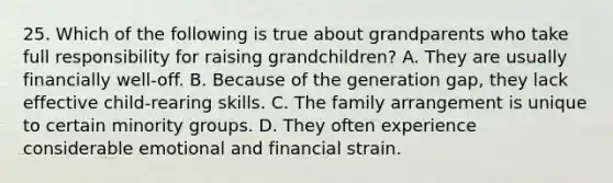 25. Which of the following is true about grandparents who take full responsibility for raising grandchildren? A. They are usually financially well-off. B. Because of the generation gap, they lack effective child-rearing skills. C. The family arrangement is unique to certain minority groups. D. They often experience considerable emotional and financial strain.