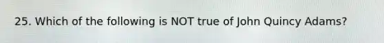 25. Which of the following is NOT true of John Quincy Adams?