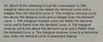 25. ​Which of the following is true for a monopoly? a. The marginal revenue curve lies below the demand curve and is steeper than the demand curve. b. The marginal revenue curve lies above the demand curve and is steeper than the demand curve. c. The marginal revenue curve lies below the demand curve and is flatter than the demand curve. d. The marginal revenue curve lies above the demand curve and is flatter than the demand curve. e. The marginal revenue curve is a horizontal line, while the demand curve is downward sloping.