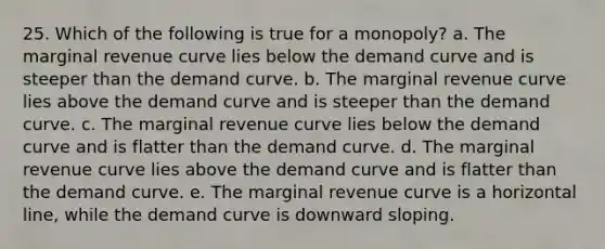 25. ​Which of the following is true for a monopoly? a. The marginal revenue curve lies below the demand curve and is steeper than the demand curve. b. The marginal revenue curve lies above the demand curve and is steeper than the demand curve. c. The marginal revenue curve lies below the demand curve and is flatter than the demand curve. d. The marginal revenue curve lies above the demand curve and is flatter than the demand curve. e. The marginal revenue curve is a horizontal line, while the demand curve is downward sloping.