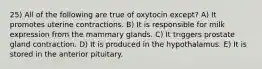 25) All of the following are true of oxytocin except? A) It promotes uterine contractions. B) It is responsible for milk expression from the mammary glands. C) It triggers prostate gland contraction. D) It is produced in the hypothalamus. E) It is stored in the anterior pituitary.