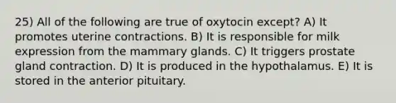 25) All of the following are true of oxytocin except? A) It promotes uterine contractions. B) It is responsible for milk expression from the mammary glands. C) It triggers prostate gland contraction. D) It is produced in the hypothalamus. E) It is stored in the anterior pituitary.