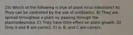 25) Which of the following is true of plant virus infections? A) They can be controlled by the use of antibiotics. B) They are spread throughout a plant by passing through the plasmodesmata. C) They have little effect on plant growth. D) Only A and B are correct. E) A, B, and C are correct.