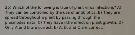 25) Which of the following is true of plant virus infections? A) They can be controlled by the use of antibiotics. B) They are spread throughout a plant by passing through the plasmodesmata. C) They have little effect on plant growth. D) Only A and B are correct. E) A, B, and C are correct.