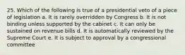 25. Which of the following is true of a presidential veto of a piece of legislation a. It is rarely overridden by Congress b. It is not binding unless supported by the cabinet c. It can only be sustained on revenue bills d. It is automatically reviewed by the Supreme Court e. It is subject to approval by a congressional committee