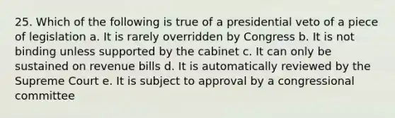 25. Which of the following is true of a presidential veto of a piece of legislation a. It is rarely overridden by Congress b. It is not binding unless supported by the cabinet c. It can only be sustained on revenue bills d. It is automatically reviewed by the Supreme Court e. It is subject to approval by a congressional committee