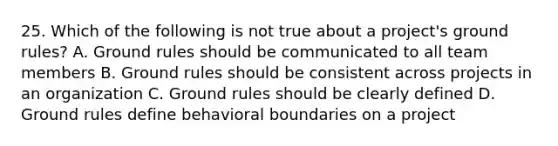 25. Which of the following is not true about a project's ground rules? A. Ground rules should be communicated to all team members B. Ground rules should be consistent across projects in an organization C. Ground rules should be clearly defined D. Ground rules define behavioral boundaries on a project