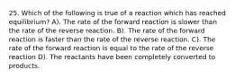 25. Which of the following is true of a reaction which has reached equilibrium? A). The rate of the forward reaction is slower than the rate of the reverse reaction. B). The rate of the forward reaction is faster than the rate of the reverse reaction. C). The rate of the forward reaction is equal to the rate of the reverse reaction D). The reactants have been completely converted to products.