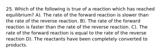 25. Which of the following is true of a reaction which has reached equilibrium? A). The rate of the forward reaction is slower than the rate of the reverse reaction. B). The rate of the forward reaction is faster than the rate of the reverse reaction. C). The rate of the forward reaction is equal to the rate of the reverse reaction D). The reactants have been completely converted to products.