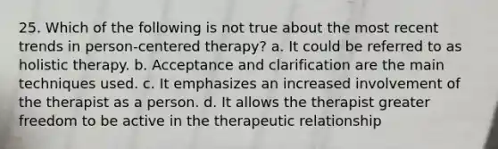 25. Which of the following is not true about the most recent trends in person-centered therapy? a. It could be referred to as holistic therapy. b. Acceptance and clarification are the main techniques used. c. It emphasizes an increased involvement of the therapist as a person. d. It allows the therapist greater freedom to be active in the therapeutic relationship