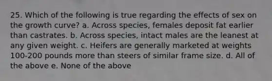 25. Which of the following is true regarding the effects of sex on the growth curve? a. Across species, females deposit fat earlier than castrates. b. Across species, intact males are the leanest at any given weight. c. Heifers are generally marketed at weights 100-200 pounds <a href='https://www.questionai.com/knowledge/keWHlEPx42-more-than' class='anchor-knowledge'>more than</a> steers of similar frame size. d. All of the above e. None of the above