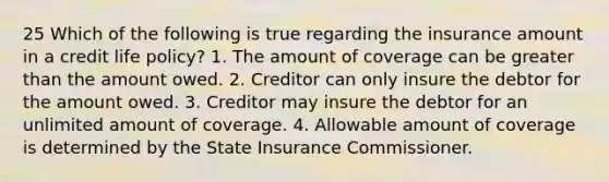 25 Which of the following is true regarding the insurance amount in a credit life policy? 1. The amount of coverage can be greater than the amount owed. 2. Creditor can only insure the debtor for the amount owed. 3. Creditor may insure the debtor for an unlimited amount of coverage. 4. Allowable amount of coverage is determined by the State Insurance Commissioner.