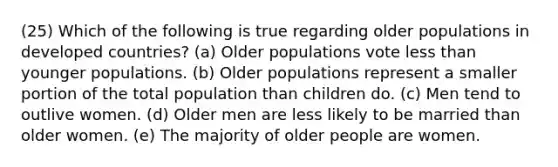 (25) Which of the following is true regarding older populations in developed countries? (a) Older populations vote less than younger populations. (b) Older populations represent a smaller portion of the total population than children do. (c) Men tend to outlive women. (d) Older men are less likely to be married than older women. (e) The majority of older people are women.