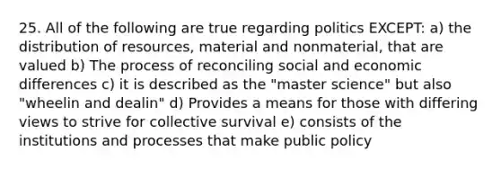 25. All of the following are true regarding politics EXCEPT: a) the distribution of resources, material and nonmaterial, that are valued b) The process of reconciling social and economic differences c) it is described as the "master science" but also "wheelin and dealin" d) Provides a means for those with differing views to strive for collective survival e) consists of the institutions and processes that make public policy