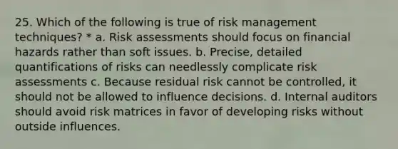 25. Which of the following is true of risk management techniques? * a. Risk assessments should focus on financial hazards rather than soft issues. b. Precise, detailed quantifications of risks can needlessly complicate risk assessments c. Because residual risk cannot be controlled, it should not be allowed to influence decisions. d. Internal auditors should avoid risk matrices in favor of developing risks without outside influences.