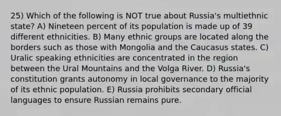 25) Which of the following is NOT true about Russia's multiethnic state? A) Nineteen percent of its population is made up of 39 different ethnicities. B) Many ethnic groups are located along the borders such as those with Mongolia and the Caucasus states. C) Uralic speaking ethnicities are concentrated in the region between the Ural Mountains and the Volga River. D) Russia's constitution grants autonomy in local governance to the majority of its ethnic population. E) Russia prohibits secondary official languages to ensure Russian remains pure.