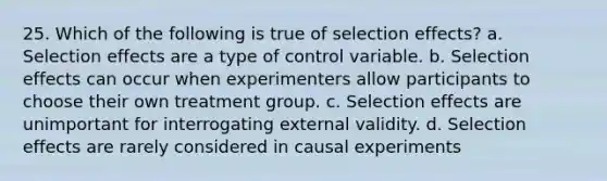 25. Which of the following is true of selection effects? a. Selection effects are a type of control variable. b. Selection effects can occur when experimenters allow participants to choose their own treatment group. c. Selection effects are unimportant for interrogating external validity. d. Selection effects are rarely considered in causal experiments