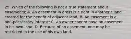 25. Which of the following is not a true statement about easements; A. An easement in gross is a right in another's land created for the benefit of adjacent land; B. An easement is a non-possessory interest; C. An owner cannot have an easement in his own land; D. Because of an easement, one may be restricted in the use of his own land.