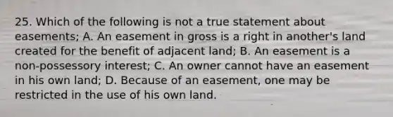 25. Which of the following is not a true statement about easements; A. An easement in gross is a right in another's land created for the benefit of adjacent land; B. An easement is a non-possessory interest; C. An owner cannot have an easement in his own land; D. Because of an easement, one may be restricted in the use of his own land.