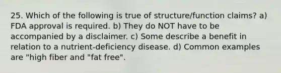 25. Which of the following is true of structure/function claims? a) FDA approval is required. b) They do NOT have to be accompanied by a disclaimer. c) Some describe a benefit in relation to a nutrient-deficiency disease. d) Common examples are "high fiber and "fat free".