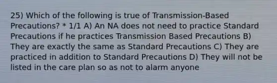 25) Which of the following is true of Transmission-Based Precautions? * 1/1 A) An NA does not need to practice Standard Precautions if he practices Transmission Based Precautions B) They are exactly the same as Standard Precautions C) They are practiced in addition to Standard Precautions D) They will not be listed in the care plan so as not to alarm anyone