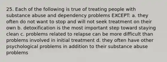 25. Each of the following is true of treating people with substance abuse and dependency problems EXCEPT: a. they often do not want to stop and will not seek treatment on their own b. detoxification is the most important step toward staying clean c. problems related to relapse can be more difficult than problems involved in initial treatment d. they often have other psychological problems in addition to their substance abuse problems