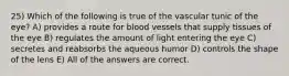 25) Which of the following is true of the vascular tunic of the eye? A) provides a route for blood vessels that supply tissues of the eye B) regulates the amount of light entering the eye C) secretes and reabsorbs the aqueous humor D) controls the shape of the lens E) All of the answers are correct.