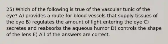 25) Which of the following is true of the vascular tunic of the eye? A) provides a route for blood vessels that supply tissues of the eye B) regulates the amount of light entering the eye C) secretes and reabsorbs the aqueous humor D) controls the shape of the lens E) All of the answers are correct.