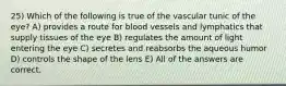 25) Which of the following is true of the vascular tunic of the eye? A) provides a route for blood vessels and lymphatics that supply tissues of the eye B) regulates the amount of light entering the eye C) secretes and reabsorbs the aqueous humor D) controls the shape of the lens E) All of the answers are correct.