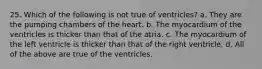 25. Which of the following is not true of ventricles? a. They are the pumping chambers of the heart. b. The myocardium of the ventricles is thicker than that of the atria. c. The myocardium of the left ventricle is thicker than that of the right ventricle. d. All of the above are true of the ventricles.