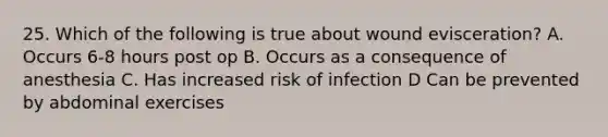 25. Which of the following is true about wound evisceration? A. Occurs 6-8 hours post op B. Occurs as a consequence of anesthesia C. Has increased risk of infection D Can be prevented by abdominal exercises