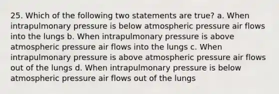 25. Which of the following two statements are true? a. When intrapulmonary pressure is below atmospheric pressure air flows into the lungs b. When intrapulmonary pressure is above atmospheric pressure air flows into the lungs c. When intrapulmonary pressure is above atmospheric pressure air flows out of the lungs d. When intrapulmonary pressure is below atmospheric pressure air flows out of the lungs